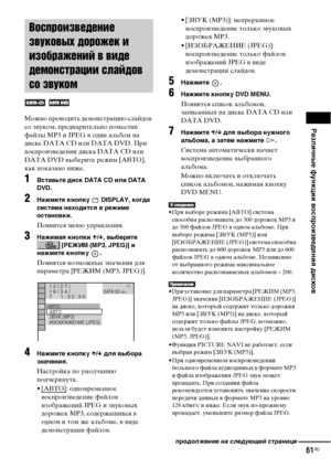 Page 61Различные функции воспроизведения дисков
61RU
Можно проводить демонстрацию слайдов 
со звуком, предварительно поместив 
файлы MP3 и JPEG в один альбом на 
диске DATA CD или DATA DVD. При 
воспроизведении диска DATA CD или 
DATA DVD выберите режим [AВТО], 
как показано ниже.
1Вставьте диск DATA CD или DATA 
DVD.
2Нажмите кнопку   DISPLAY, когда 
система находится в режиме 
остановки.
Появится меню управления.
3Нажимая кнопки X/x, выберите 
 [РЕЖИМ (MP3, JPEG)] и 
нажмите кнопку  .
Появятся возможные...