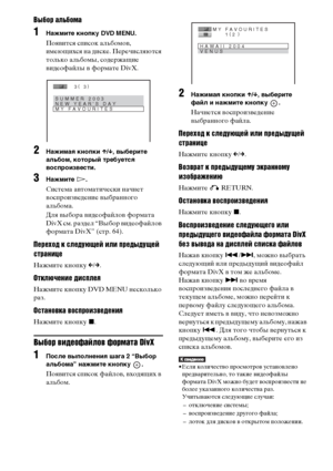 Page 6464RU
Выбор альбома
1Нажмите кнопку DVD MENU.
Появится список альбомов, 
имеющихся на диске. Перечисляются 
только альбомы, содержащие 
видеофайлы в формате DivX. 
2Нажимая кнопки X/x, выберите 
альбом, который требуется 
воспроизвести.
3Нажмите H.
Система автоматически начнет 
воспроизведение выбранного 
альбома.
Для выбора видеофайлов формата 
DivX см. раздел “Выбор видеофайлов 
формата DivX” (стр. 64).
Переход к следующей или предыдущей 
странице
Нажмите кнопку C/c.
Отключение дисплея
Нажмите кнопку...