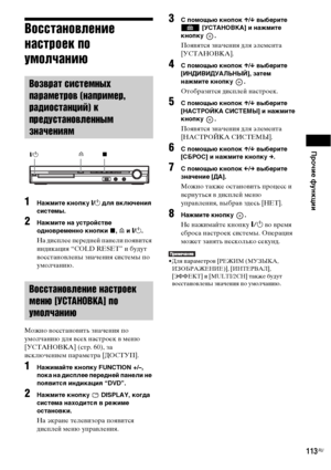 Page 113Прочие функции
113RU
Восстановление 
настроек по 
умолчанию
1Нажмите кнопку "/1 для включения 
системы.
2Нажмите на устройстве 
одновременно кнопки x, A и "/1.
На дисплее передней панели появится 
индикация “COLD RESET” и будут 
восстановлены значения системы по 
умолчанию.
Можно восстановить значения по 
умолчанию для всех настроек в меню 
[УСТАНОВКА] (стр. 60), за 
исключением параметра [ДОСТУП].
1Нажимайте кнопку FUNCTION +/–, 
пока на дисплее передней панели не 
появится индикация “DVD”....