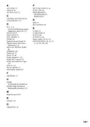 Page 145145RU
A
A/V SYNC 57
ANGLE 40
AT T E N UAT E 32
C
CINEMA STUDIO EX 36
COLD RESET 113
D
D. C. A. C. 
(Автокалибровка режима 
Цифровое кино) 98, 132
DATA  C D 55
DATA  DV D 55
DEC. MODE 33
DEMO 26
Digital Cinema Sound 36
Digital Direct Twin Drive 
Subwoofer 132
DIGITA MEDIA PORT 
88
DIMMER 109
DISPLAY 72
DivX® 55, 66
Dolby Digital 41, 132
Dolby Pro Logic II 132
Dolby Surround Pro Logic 
133
DTS 41, 133
DUAL MONO 37
DYNAMIC BASS 107
F
FM MODE 71
H
HDMI
YCBCR/RGB (HDMI) 64
HDMI (High-Definition 
Multimedia...