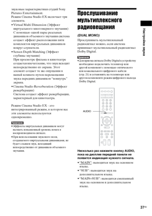 Page 37Настройка звука
37RU
звуковые характеристики студий Sony 
Pictures Entertainment.
Режим Cinema Studio EX включает три 
элемента.
• Virtual Multi Dimension (Эффект 
виртуального многомерного звучания)
С помощью одной пары реальных 
динамиков объемного звучания система 
создает эффект расположения пяти 
комплектов виртуальных динамиков 
вокруг слушателя.
• Screen Depth Matching (Эффект 
глубины звучания)
При просмотре фильма в кинотеатре 
создается впечатление, что звук исходит 
непосредственно из экрана....