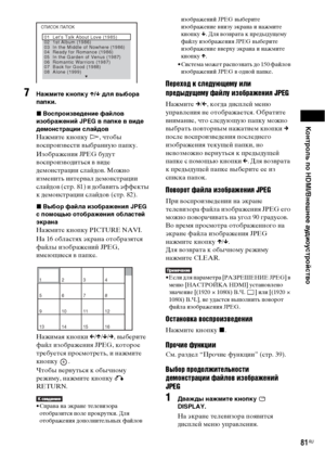 Page 81Контроль по HDMI/Внешнее аудиоустройство
81RU
7Нажмите кнопку X/x для выбора 
папки.
xВоспроизведение файлов 
изображений JPEG в папке в виде 
демонстрации слайдов
Нажмите кнопку H, чтобы 
воспроизвести выбранную папку.
Изображения JPEG будут 
воспроизводиться в виде 
демонстрации слайдов. Можно 
изменить интервал демонстрации 
слайдов (стр. 81) и добавить эффекты 
к демонстрации слайдов (стр. 82).
xВыбор файла изображения JPEG 
с помощью отображения областей 
экрана
Нажмите кнопку PICTURE NAVI.
На 16...