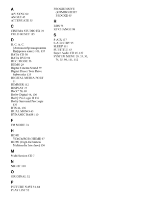 Page 148masterpage:Left
specdef v20070110 filename[E:\SS2008\Models\DSR9KDWC\3875154111\3875154111_DAV-DZ970WA\RU_IX.fm]
 model name [DAV-DZ970WA]
 [3-875-154-11(1)]
148
RUAA/V SYNC 60
ANGLE 43
AT T E N UAT E 35CCINEMA STUDIO EX 39
COLD RESET 115DD. C. A. C. 
(Автокалибровка режима 
Цифровое кино) 101, 135
DATA  C D 58
DATA  DV D 58
DEC. MODE 36
DEMO 29
Digital Cinema Sound 39
Digital Direct Twin Drive 
Subwoofer 135
DIGITA MEDIA PORT 
91
DIMMER 112
DISPLAY 75
DivX® 58, 69
Dolby Digital 44, 136
Dolby Pro Logic...