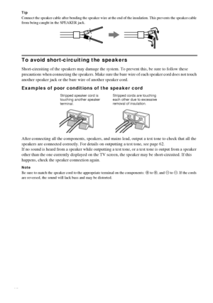 Page 1414GB
Tip
Connect the speaker cable after bending the speaker wire at the end of the insulation. This prevents the speaker cable 
from being caught in the SPEAKER jack.
To avoid short-circuiting the speakers
Short-circuiting of the speakers may damage the system. To prevent this, be sure to follow these 
precautions when connecting the speakers. Make sure the bare wire of each speaker cord does not touch 
another speaker jack or the bare wire of another speaker cord.
Examples of poor conditions of the...