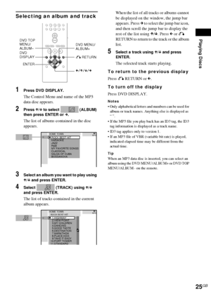 Page 25Playing Discs
25GB
Selecting an album and track
1Press DVD DISPLAY.
The Control Menu and name of the MP3 
data disc appears.
2Press X/x to select   (ALBUM) 
then press ENTER or c.
The list of albums contained in the disc 
appears.
3Select an album you want to play using 
X/x and press ENTER.
4Select   (TRACK) using X/x 
and press ENTER.
The list of tracks contained in the current 
album appears.When the list of all tracks or albums cannot 
be displayed on the window, the jump bar 
appears. Press c to...