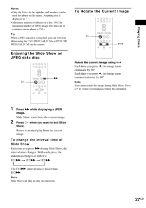 Page 27Playing Discs
27GB
Notes
 Only the letters in the alphabet and numbers can be 
used for album or file names. Anything else is 
displayed as “ ”.
 Maximum number of albums on a disc: 99 (The 
maximum number of JPEG image files that can be 
contained on an album is 250.)
Tip
When a JPEG data disc is inserted, you can select an 
album using the DVD MENU/ALBUM+ or DVD TOP 
MENU/ALBUM- on the remote.
Enjoying the Slide Show on 
JPEG data disc
1Press M while displaying a JPEG 
image.
Slide Show starts from...