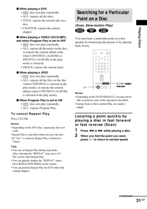 Page 31Playing Discs
31GB
xWhen playing a DVD
OFF: does not play repeatedly.
 ALL: repeats all the titles.
 TITLE: repeats the current title on a 
disc.
 CHAPTER: repeats the current 
chapter.
xWhen playing a VIDEO CD/CD/MP3, 
and when Program Play is set to OFF
OFF: does not play repeatedly.
 ALL: repeats all the tracks on the disc, 
or repeats the current album (only 
when CONTINUE (ALBUM) or 
SHUFFLE (ALBUM) in the play 
mode is selected).
 TRACK: repeats the current track.
xWhen playing a JPEG 
OFF:...