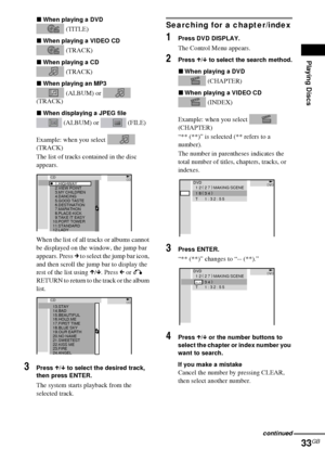 Page 33Playing Discs
33GB
xWhen playing a DVD
 (TITLE)
xWhen playing a VIDEO CD
 (TRACK)
xWhen playing a CD
 (TRACK)
xWhen playing an MP3
 (ALBUM) or   
(TRACK)
xWhen displaying a JPEG file
 (ALBUM) or   (FILE)
Example: when you select   
(TRACK)
The list of tracks contained in the disc 
appears.
When the list of all tracks or albums cannot 
be displayed on the window, the jump bar 
appears. Press c to select the jump bar icon, 
and then scroll the jump bar to display the 
rest of the list using X/x. Press C or...