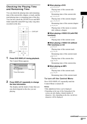 Page 37Playing Discs
37GB
Checking the Playing Time 
and Remaining Time
You can check the playing time and remaining 
time of the current title, chapter, or track, and the 
total playing time or remaining time of the disc. 
You can also check the DVD/CD text and MP3 
folder name/file name/ID3 tag (only song title) 
recorded on the disc.
1Press DVD DISPLAY during playback.
The Control Menu appears.
2Press DISPLAY repeatedly to change 
the time information.
The display and the kinds of time that you 
can check...