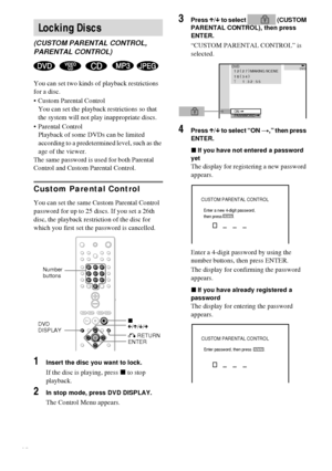 Page 4646GB
You can set two kinds of playback restrictions 
for a disc.
 Custom Parental Control
You can set the playback restrictions so that 
the system will not play inappropriate discs.
 Parental Control
Playback of some DVDs can be limited 
according to a predetermined level, such as the 
age of the viewer.
The same password is used for both Parental 
Control and Custom Parental Control.
Custom Parental Control
You can set the same Custom Parental Control 
password for up to 25 discs. If you set a 26th...