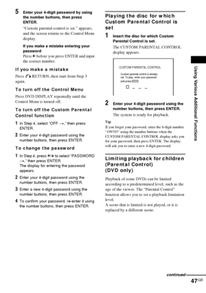 Page 47Using Various Additional Functions
47GB
5Enter your 4-digit password by using 
the number buttons, then press 
ENTER.
“Custom parental control is set.” appears, 
and the screen returns to the Control Menu 
display.
If you make a mistake entering your 
password
Press C before you press ENTER and input 
the correct number.
If you make a mistake
Press O RETURN, then start from Step 3 
again.
To turn off the Control Menu
Press DVD DISPLAY repeatedly until the 
Control Menu is turned off.
To turn off the...