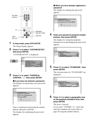 Page 4848GB
1In stop mode, press DVD SETUP.
The Setup Display appears.
2Press X/x to select “CUSTOM SETUP,” 
then press ENTER.
“CUSTOM SETUP” is displayed.
3Press X/x to select “PARENTAL 
CONTROL t,” then press ENTER.
xIf you have not entered a password
The display for registering a new password 
appears.
Enter a 4-digit password using the number 
buttons, then press ENTER.
The display for confirming the password 
appears.
xWhen you have already registered a 
password
The display for entering the password...