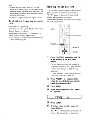 Page 5454GB
Tips
 If an FM program is noisy, press REPEAT/FM 
MODE on the remote so that “MONO” appears in the 
front panel display. There will be no stereo effect, but 
the reception will improve. Press the button again to 
restore the stereo effect.
 To improve reception, reorient the supplied aerials.
To check the frequency or sound 
field
Press DISPLAY repeatedly.
Each time you press DISPLAY, the front panel 
display changes as follows:
index name of the station* t frequency t 
sound field t volume t...