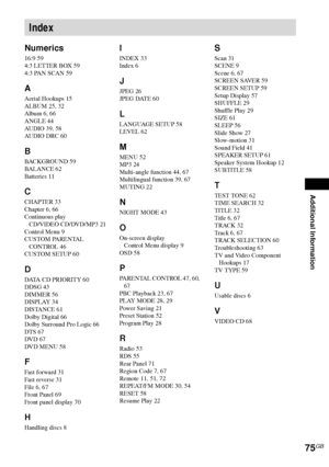 Page 75Additional Information
75GB
Numerics
16:9 59
4:3 LETTER BOX 59
4:3 PAN SCAN 59
A
Aerial Hookups 15
ALBUM 25, 32
Album 6, 66
ANGLE 44
AUDIO 39, 58
AUDIO DRC 60
B
BACKGROUND 59
BALANCE 62
Batteries 11
C
CHAPTER 33
Chapter 6, 66
Continuous play
CD/VIDEO CD/DVD/MP3 21
Control Menu 9
CUSTOM PARENTAL 
CONTROL 46
CUSTOM SETUP 60
D
DATA CD PRIORITY 60
DDSG 43
DIMMER 56
DISPLAY 34
DISTANCE 61
Dolby Digital 66
Dolby Surround Pro Logic 66
DTS 67
DVD 67
DVD MENU 58
F
Fast forward 31
Fast reverse 31
File 6, 67
Front...