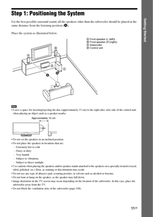 Page 1111GB
Getting StartedStep 1: Positioning the System
For the best possible surround sound, all the speakers other than the subwoofer should be placed at the 
same distance from the listening position (A).
Place the system as illustrated below.
Note Leave a space for inserting/ejecting the disc (approximately 15 cm) to the right (disc slot) side of the control unit 
when placing an object such as a speaker nearby.
 Do not set the speakers in an inclined position.
 Do not place the speakers in locations that...