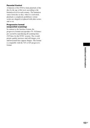 Page 103Additional Information
103GB
Parental Control
A function of the DVD to limit playback of the 
disc by the age of the users according to the 
limitation level in each country. The limitation 
varies from disc to disc; when it is activated, 
playback is completely prohibited, violent 
scenes are skipped or replaced with other scenes 
and so on.
Progressive format
(sequential scanning)
In contrast to the Interlace format, the 
progressive format can reproduce 50 - 60 frames 
per second by reproducing all...