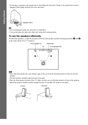 Page 1212GB
Getting Started
 Do not place your hand on the speaker driver when lifting the subwoofer. Doing so, the speaker driver may be 
damaged. When lifting, hold the foot of the subwoofer.
Tip It is recommended to place the subwoofer on a hard floor.
 You can also place the subwoofer either side, facing the listening position.
To use the speakers efficiently
Position the speakers so that the distance between each speaker and the listening position (A and B) 
is the same (from 0.0 to 7.0 meters).
Note Place...