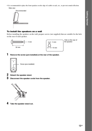 Page 1313GB
Getting Started
 It is recommended to place the front speakers on the edge of a table or rack, etc., to prevent sound reflection.
To install the speakers on a wall
Before installing the speakers on the wall, prepare screws (not supplied) that are suitable for the hole 
on the rear of each speaker.
1Remove the screw (pre-installed) at the rear of the speaker.
2Detach the speaker stand.
3Disconnect the speaker cords from the speaker.
4Take the speaker stand out.
Recommended Side view
30 mm4 mm
Hole on...