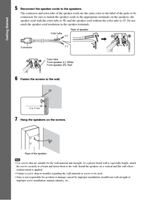 Page 1414GB
Getting Started
5Reconnect the speaker cords to the speakers.
The connector and color tube of the speaker cords are the same color as the label of the jacks to be 
connected. Be sure to match the speaker cords to the appropriate terminals on the speakers: the 
speaker cord with the color tube to 3, and the speaker cord without the color tube to #. Do not 
catch the speaker cord insulation in the speaker terminals.
6Fasten the screws to the wall.
7Hang the speakers on the screws.
Note Use screws that...