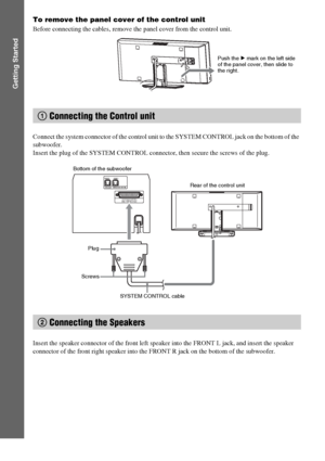 Page 1616GB
Getting Started
To remove the panel cover of the control unit
Before connecting the cables, remove the panel cover from the control unit.
Connect the system connector of the control unit to the SYSTEM CONTROL jack on the bottom of the 
subwoofer.
Insert the plug of the SYSTEM CONTROL connector, then secure the screws of the plug.
Insert the speaker connector of the front left speaker into the FRONT L jack, and insert the speaker 
connector of the front right speaker into the FRONT R jack on the...