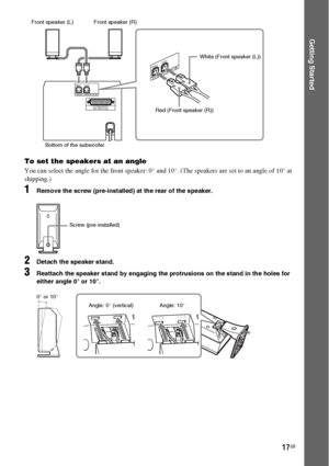 Page 1717GB
Getting Started
To set the speakers at an angle
You can select the angle for the front speaker: 0° and 10°. (The speakers are set to an angle of 10° at 
shipping.)
1Remove the screw (pre-installed) at the rear of the speaker.
2Detach the speaker stand.
3Reattach the speaker stand by engaging the protrusions on the stand in the holes for 
either angle 0° or 10°.
SPEAKERIMPEDANCE USE 3
FRONT R FRONT L
SYSTEM CONTROLONLY FOR HCD-F200
S
P
E
A
K
E
RIM
P
E
D
A
N
C
E
 U
S
E
 3
FRONT R
FRONT L
Bottom of the...