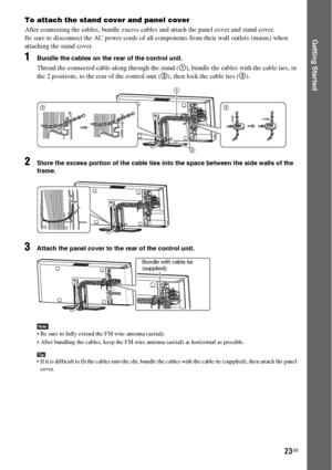 Page 2323GB
Getting Started
To attach the stand cover and panel cover
After connecting the cables, bundle excess cables and attach the panel cover and stand cover.
Be sure to disconnect the AC power cords of all components from their wall outlets (mains) when 
attaching the stand cover.
1Bundle the cables on the rear of the control unit.
Thread the connected cable along through the stand (1), bundle the cables with the cable ties, in 
the 2 positions, to the rear of the control unit (2), then lock the cable...