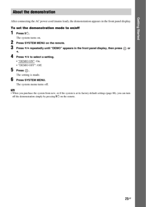 Page 2525GB
Getting Started
After connecting the AC power cord (mains lead), the demonstration appears in the front panel display.
To set the demonstration mode to on/off
1Press [/1.
The system turns on.
2Press SYSTEM MENU on the remote.
3Press X/x repeatedly until “DEMO” appears in the front panel display, then press   or 
c.
4Press X/x to select a setting.
: On.
 “DEMO OFF”: Off.
5Press .
The setting is made.
6Press SYSTEM MENU.
The system menu turns off.
Tip When you purchase the system from new, or if the...