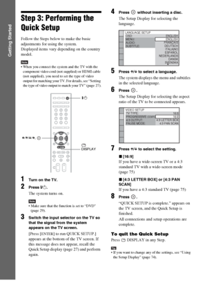 Page 2626GB
Getting Started
Step 3: Performing the 
Quick Setup
Follow the Steps below to make the basic 
adjustments for using the system.
Displayed items vary depending on the country 
model.
Note When you connect the system and the TV with the 
component video cord (not supplied) or HDMI cable 
(not supplied), you need to set the type of video 
output for matching your TV. For details, see “Setting 
the type of video output to match your TV” (page 27).
1Turn on the TV.
2Press [/1.
The system turns on.
Note...