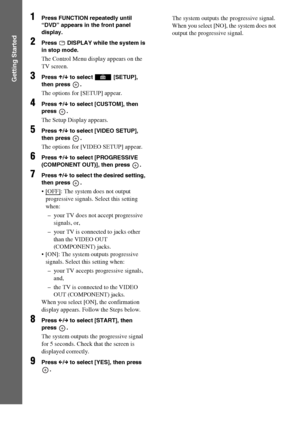 Page 2828GB
Getting Started
1Press FUNCTION repeatedly until 
“DVD” appears in the front panel 
display.
2Press   DISPLAY while the system is 
in stop mode.
The Control Menu display appears on the 
TV screen.
3Press X/x to select   [SETUP], 
then press  .
The options for [SETUP] appear.
4Press X/x to select [CUSTOM], then 
press .
The Setup Display appears.
5Press X/x to select [VIDEO SETUP], 
then press  .
The options for [VIDEO SETUP] appear.
6Press X/x to select [PROGRESSIVE 
(COMPONENT OUT)], then press  ....
