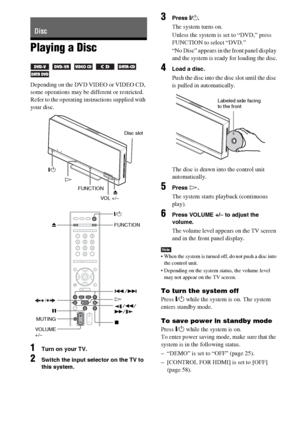 Page 3030GB
Playing a Disc
     
Depending on the DVD VIDEO or VIDEO CD, 
some operations may be different or restricted.
Refer to the operating instructions supplied with 
your disc.
1Turn on your TV.
2Switch the input selector on the TV to 
this system.
3Press "/1.
The system turns on.
Unless the system is set to “DVD,” press 
FUNCTION to select “DVD.”
“No Disc” appears in the front panel display 
and the system is ready for loading the disc.
4Load a disc.
Push the disc into the disc slot until the disc...