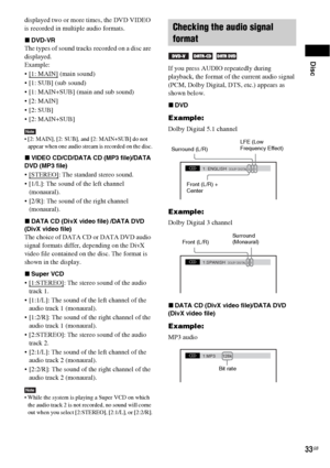 Page 33Disc
33GB
displayed two or more times, the DVD VIDEO 
is recorded in multiple audio formats.
xDVD-VR
The types of sound tracks recorded on a disc are 
displayed.
Example:

 (main sound)
 [1: SUB] (sub sound)
 [1: MAIN+SUB] (main and sub sound)



Note [2: MAIN], [2: SUB], and [2: MAIN+SUB] do not 
appear when one audio stream is recorded on the disc.
xVIDEO CD/CD/DATA CD (MP3 file)/DATA 
DVD (MP3 file)
 [STEREO]: The standard stereo sound.
 [1/L]: The sound of the left channel 
(monaural).
 [2/R]: The...