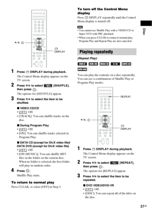 Page 37Disc
37GB
1Press   DISPLAY during playback.
The Control Menu display appears on the 
TV screen.
2Press X/x to select   [SHUFFLE], 
then press  .
The options for [SHUFFLE] appear.
3Press X/x to select the item to be 
shuffled.
xVIDEO CD/CD
: Off.
 [TRACK]: You can shuffle tracks on the 
disc.
xDuring Program Play
: Off.
 [ON]: You can shuffle tracks selected in 
Program Play.
xDATA CD (except for DivX video file)/
DATA DVD (except for DivX video file)
: Off.
 [ON (MUSIC)]: You can shuffle MP3 
files in...