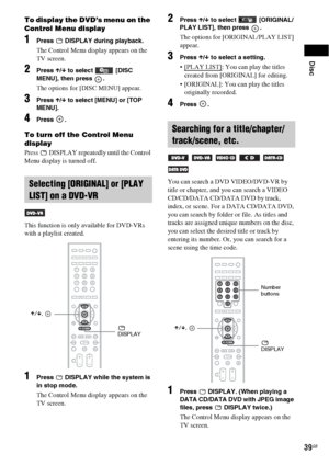 Page 39Disc
39GB
To display the DVD’s menu on the 
Control Menu display
1Press   DISPLAY during playback.
The Control Menu display appears on the 
TV screen.
2Press X/x to select   [DISC 
MENU], then press  .
The options for [DISC MENU] appear.
3Press X/x to select [MENU] or [TOP 
MENU].
4Press .
To turn off the Control Menu 
display
Press   DISPLAY repeatedly until the Control 
Menu display is turned off.
This function is only available for DVD-VRs 
with a playlist created.
1Press   DISPLAY while the system is...