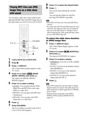 Page 4444GB
You can play a slide show with sound by first 
placing both MP3 files and JPEG image files in 
the same folder on a DATA CD or DATA DVD.
1Load a DATA CD or DATA DVD.
2Press x.
3Press  DISPLAY.
The Control Menu display appears on the 
TV screen.
4Press X/x to select  [MODE 
(MUSIC, IMAGE)], then press  .
The options for [MODE (MUSIC, 
IMAGE)] appear.
5Press X/x to select a setting.
 [AUTO]: You can play both the JPEG 
image files and MP3 files in the same 
folder as a slide show.
 [MUSIC]: You can...