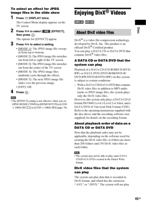 Page 45Disc
45GB
To select an effect for JPEG 
image files in the slide show
1Press  DISPLAY twice.
The Control Menu display appears on the 
TV screen.
2Press X/x to select   [EFFECT], 
then press  .
The options for [EFFECT] appear.
3Press X/x to select a setting.
: The JPEG image file sweeps 
in from top to bottom.
 [MODE 2]: The JPEG image file stretches 
out from left to right of the TV screen.
 [MODE 3]: The JPEG image file stretches 
out from the center of the TV screen.
 [MODE 4]: The JPEG image files...