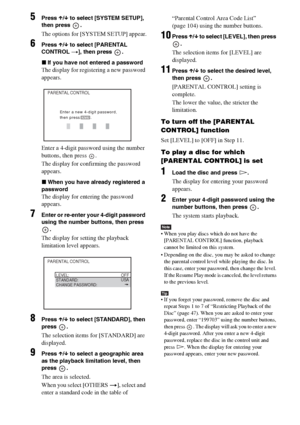 Page 4848GB
5Press X/x to select [SYSTEM SETUP], 
then press  .
The options for [SYSTEM SETUP] appear.
6Press X/x to select [PARENTAL 
CONTROL t], then press  .
xIf you have not entered a password
The display for registering a new password 
appears.
Enter a 4-digit password using the number 
buttons, then press  .
The display for confirming the password 
appears.
xWhen you have already registered a 
password
The display for entering the password 
appears.
7Enter or re-enter your 4-digit password 
using the...