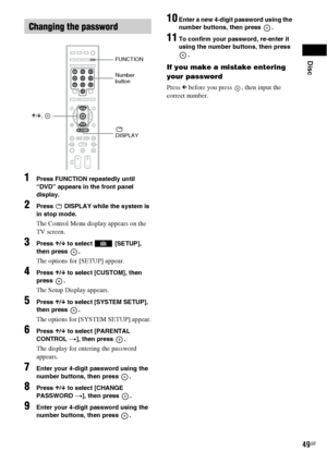 Page 49Disc
49GB
1Press FUNCTION repeatedly until 
“DVD” appears in the front panel 
display.
2Press   DISPLAY while the system is 
in stop mode.
The Control Menu display appears on the 
TV screen.
3Press X/x to select   [SETUP], 
then press  .
The options for [SETUP] appear.
4Press X/x to select [CUSTOM], then 
press .
The Setup Display appears.
5Press X/x to select [SYSTEM SETUP], 
then press  .
The options for [SYSTEM SETUP] appear.
6Press X/x to select [PARENTAL 
CONTROL t], then press  .
The display for...