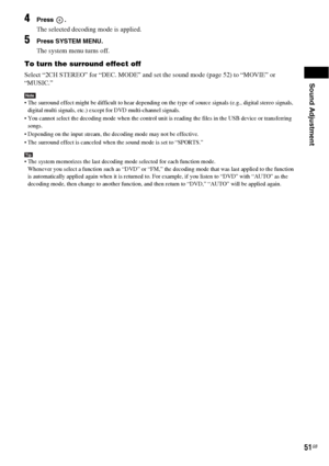 Page 51Sound Adjustment
51GB
4Press .
The selected decoding mode is applied.
5Press SYSTEM MENU.
The system menu turns off.
To turn the surround effect off
Select “2CH STEREO” for “DEC. MODE” and set the sound mode (page 52) to “MOVIE” or 
“MUSIC.”
Note The surround effect might be difficult to hear depending on the type of source signals (e.g., digital stereo signals, 
digital multi signals, etc.) except for DVD multi-channel signals.
 You cannot select the decoding mode when the control unit is reading the...