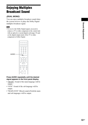 Page 53Sound Adjustment
53GB
Enjoying Multiplex 
Broadcast Sound
(DUAL MONO)
You can enjoy multiplex broadcast sound when 
the system receives or plays the Dolby Digital 
multiplex broadcast signal.
Note To receive the Dolby Digital signal, you need to 
connect a TV or other component to the control unit 
with an optical or coaxial digital cord (page 19) and 
set the digital output mode of the TV or other 
component to Dolby Digital.
Press AUDIO repeatedly until the desired 
signal appears in the front panel...