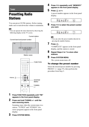 Page 5454GB
Presetting Radio 
Stations
You can preset 20 FM stations. Before tuning, 
make sure to turn down the volume to minimum.
Tip You can operate the tuner function by observing the 
following display on the TV screen.
1Press FUNCTION repeatedly until “FM” 
appears in the front panel display.
2Press and hold TUNING +/– until the 
auto scanning starts.
Scanning stops when the system tunes in a 
station. “TUNED” and “STEREO” (for 
stereo program) appear in the front panel 
display.
3Press SYSTEM MENU....