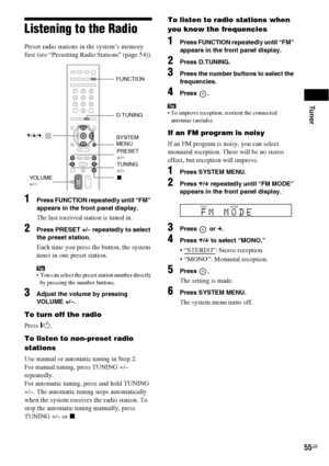 Page 55Tuner
55GB
Listening to the Radio
Preset radio stations in the system’s memory 
first (see “Presetting Radio Stations” (page 54)).
1Press FUNCTION repeatedly until “FM” 
appears in the front panel display.
The last received station is tuned in.
2Press PRESET +/– repeatedly to select 
the preset station.
Each time you press the button, the system 
tunes in one preset station.
Tip You can select the preset station number directly 
by pressing the number buttons.
3Adjust the volume by pressing 
VOLUME +/–....