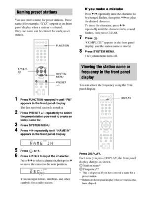 Page 5656GB
You can enter a name for preset stations. These 
names (for example, “XYZ”) appear in the front 
panel display when a station is selected.
Only one name can be entered for each preset 
station.
1Press FUNCTION repeatedly until “FM” 
appears in the front panel display.
The last received station is tuned in.
2Press PRESET +/– repeatedly to select 
the preset station you want to create an 
index name for.
3Press SYSTEM MENU.
4Press X/x repeatedly until “NAME IN” 
appears in the front panel display....