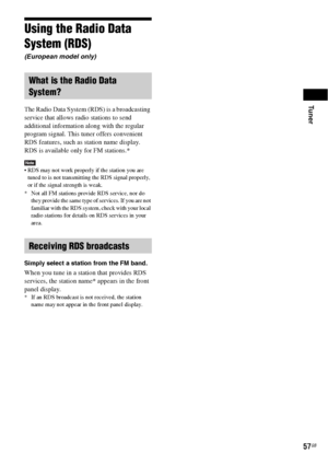 Page 57Tuner
57GB
Using the Radio Data 
System (RDS)
(European model only)
The Radio Data System (RDS) is a broadcasting 
service that allows radio stations to send 
additional information along with the regular 
program signal. This tuner offers convenient 
RDS features, such as station name display. 
RDS is available only for FM stations.* 
Note RDS may not work properly if the station you are 
tuned to is not transmitting the RDS signal properly, 
or if the signal strength is weak.
* Not all FM stations...