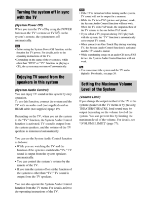 Page 6060GB
(System Power Off)
When you turn the TV off by using the POWER 
button on the TV’s remote or TV [/1 on the 
system’s remote, the system turns off 
automatically.
Note Before using the System Power Off function, set the 
function for TV power. For details, refer to the 
operating instructions of the TV.
 Depending on the status of the system (ex. while 
other than “DVD” or “TV” function, or playing a 
CD), the system may not turn off automatically.
(System Audio Control)
You can enjoy TV sound in...