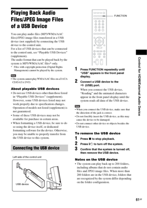 Page 61Control for HDMI/External Audio Device
61GB
Playing Back Audio 
Files/JPEG Image Files 
of a USB Device
You can play audio files (MP3/WMA/AAC 
files)/JPEG image files transferred in a USB 
device (not supplied) by connecting the USB 
device to the control unit. 
For a list of USB devices that can be connected 
to the control unit, see “Playable USB Devices” 
(supplement).
The audio format that can be played back by the 
system is MP3/WMA/AAC files* only.
* Files with copyright protection (Digital Rights...