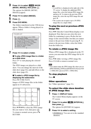 Page 6464GB
3Press X/x to select  [MODE 
(MUSIC, IMAGE)], then press  .
The options for [MODE (MUSIC, 
IMAGE)] appear.
4Press X/x to select [IMAGE].
5Press .
6Press DVD MENU.
The folders transferred on the USB device 
appear. When a folder is being played, its 
title is shaded.
7Press X/x to select a folder.
xTo play JPEG image files in a folder 
as a slide show
Press H to start playing the selected 
folder.
The JPEG images are played as a slide 
show. You can change the interval of the 
slide show (page 64),...