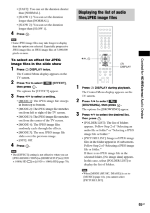 Page 65Control for HDMI/External Audio Device
65GB
 [FAST]: You can set the duration shorter 
than [NORMAL].
 [SLOW 1]: You can set the duration 
longer than [NORMAL].
 [SLOW 2]: You can set the duration 
longer than [SLOW 1].
4Press .
Note Some JPEG image files may take longer to display 
than the option you selected. Especially progressive 
JPEG image files or JPEG image files of 3,000,000 
pixels or more.
To select an effect for JPEG 
image files in the slide show
1Press  DISPLAY twice.
The Control Menu...