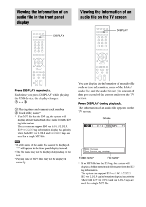 Page 6868GB
Press DISPLAY repeatedly.
Each time you press DISPLAY while playing 
the USB device, the display changes:
1 y 2
1 Playing time and current track number
2 Track (file) name*
* If an MP3 file has the ID3 tag, the system will 
display a folder name/track (file) name from the ID3 
tag information.
The system can support ID3 ver 1.0/1.1/2.2/2.3.
ID3 ver 2.2/2.3 tag information display has priority 
when both ID3 ver 1.0/1.1 and ver 2.2/2.3 tags are 
used for a single MP3 file.
Note If a file name of the...