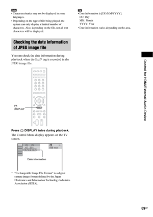 Page 69Control for HDMI/External Audio Device
69GB
Note Characters/marks may not be displayed in some 
languages.
 Depending on the type of file being played, the 
system can only display a limited number of 
characters. Also, depending on the file, not all text 
characters will be displayed.
You can check the date information during 
playback when the Exif* tag is recorded in the 
JPEG image file.
Press   DISPLAY twice during playback.
The Control Menu display appears on the TV 
screen.
* “Exchangeable Image...