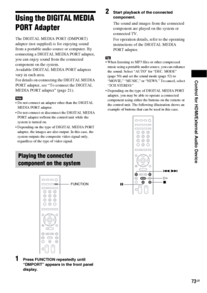 Page 73Control for HDMI/External Audio Device
73GB
Using the DIGITAL MEDIA 
PORT Adapter
The DIGITAL MEDIA PORT (DMPORT) 
adapter (not supplied) is for enjoying sound 
from a portable audio source or computer. By 
connecting a DIGITAL MEDIA PORT adapter, 
you can enjoy sound from the connected 
component on the system.
Available DIGITAL MEDIA PORT adapters 
vary in each area.
For details on connecting the DIGITAL MEDIA 
PORT adapter, see “To connect the DIGITAL 
MEDIA PORT adapter” (page 21).
Note Do not...